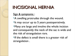 INCISIONAL HERNIA
INCISIONAL HERNIA
Sign & symptoms :
A swelling protrudes through the wound.
It may occur up to 5 years postoperatively.
Many are large and involve the whole incision
and consequently the neck of the sac is wide and
the risk of strangulation rare.
If the defect is small there is a greater risk of
strangulation .
 