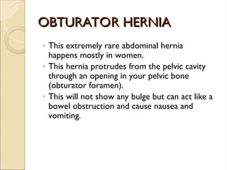 OBTURATOR HERNIA
OBTURATOR HERNIA
◦ This extremely rare abdominal hernia
happens mostly in women.
◦ This hernia protrudes from the pelvic cavity
through an opening in your pelvic bone
(obturator foramen).
◦ This will not show any bulge but can act like a
bowel obstruction and cause nausea and
vomiting.
 