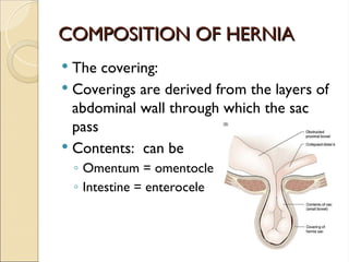 COMPOSITION OF HERNIA
COMPOSITION OF HERNIA
 The covering:
 Coverings are derived from the layers of
abdominal wall through which the sac
pass
 Contents: can be
◦ Omentum = omentocle
◦ Intestine = enterocele
 