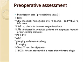 Preoperative assessment
Preoperative assessment
 Investigation data ( pre operative tests ) :
1. Lab :
* CBC : to check hemoglobin level  anemia and WBCs 
infections
* U&E : to check for any electrolyte imbalance
* LFTs : indicated in jaundiced patients and suspected hepatitis
or any clotting problems
* PT & PTT
* ABG
* grouping and cross matching
2. Imaging :
* Chest X ray : for all patients
3. ECG : for any patient who is more than 40 years of age
 
