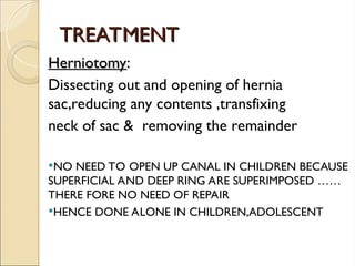 TREATMENT
TREATMENT
Herniotomy
Herniotomy:
Dissecting out and opening of hernia
sac,reducing any contents ,transfixing
neck of sac & removing the remainder
NO NEED TO OPEN UP CANAL IN CHILDREN BECAUSE
SUPERFICIAL AND DEEP RING ARE SUPERIMPOSED ……
THERE FORE NO NEED OF REPAIR
HENCE DONE ALONE IN CHILDREN,ADOLESCENT
 