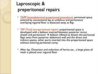 Laproscopic &
Laproscopic &
preperitoneal repairs
preperitoneal repairs
 TAPP (transabdominal prepeitoneal procedure): peritoneal space
entered by conventional lap at umbilicus and peritoneum
overlaying inguinal floor is dissected away as flap.
 TEP (Total extraperitoneal repair): preperitoneal space is
developed with a balloon inserted between posterior rectus
sheath and peritoneum  balloon inflated to dissect the peritoneal
flaps awau from posterior abdomianl wall and the direct and
indirect spaces, other ports inserted into this preperitoneal space
without entering peritoneal cavity.
 After lap. Dissection and reduction of hernia sac , a large piece of
mesh is placed over inguinal floor
 