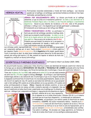 CLINICA QUIRURGICA – Leo Coscarelli .-


                                  Protrusiones viscerales abdominales a través del hiato esofágico. Las vísceras
  HERNIA HIATAL                   pueden ser el esófago o el estómago. Las hernias hiatales se dividen en tres tipos:
                                  deslizadas, paraesofágicas y mixtas.
                              HERNIA POR DESLIZAMIENTO (85%): La víscera pro-truida es el esófago
                              abdominal, el que se sitúa en el mediastino posterior. Se debe a una debilidad de la
                              membrana frenoeso-fágica asoc a la edad y a una tracción esofágica x movimientos
                              deglutorios. Haced su pico máximo de incidencia a 50 años. Solo el 5% presenta
                              síntomas: x reflujo ( ver ) Se diagnostica por seriada gastroesof. y endoscopía.
                              El tratamiento es el mismo que el del reflujo (ver ERGE)

                               HERNIA PARAESOFAGICA (3,5%): La protrusion la
                               hará una porción del estómago, paralela al esófago abdo-
                               minal que no presenta modificaciones. Se debe a un de-
                               fecto en la región anterior del hiato que permite el pa-
                               saje gástrico. Hace su pico de incidencia a los 60 años.
                               Presenta saco peritoneal ( la anterior no ) y se puede ir a
                               grandando aumentando de tamaño y hasta sufrir rota-
                               ción y sufrimiento vascular del estómago.
Los síntomas están representados por disfagia y sensación de plenitud posprandial
por compresión esófago por el saco. Puede producir hematemesis x úlcera gástrica
por isquemia. Puede neumonitis aspirativa. En el diagnóstico la Rx simple puede demos
trarla, la seriada es ideal. Se debe hacer endoscopía para descartar le sión asociada y
estudio del reflujo (pH metria ). El tto consiste en reparar el defecto de hiato dia-
fragmático y realizar un técnica antirreflujo.


  DIVERTICULO FARINGO-ESOFAGICO                                 de Friederich Albert von Zenker (1825- 1898)

Es una protrusión mucosa y submucosa ( falso divertícuo ) sobre una debilidad del músculo constrictor inferior de
la faringe que se denomina DEHISCENCIA DE KILLIAM o TRIAGUNLO DE LAIMER localizada entre las fibras
oblicuas del músculo tirofaringeo y las fibras horizontales del cricofaringeo. ( haces del constrictor inferior ) .
Tiene una incidencia de 1 en 1000, más común en el varón (3:1) y con una edad promedio
de entre los 50 y 70 años ( según la bibliog.) Etiología: Se atribuye a una hipertensión
endofaringea debida a una disfunción del cricofaringeo el que no se relajaría mediante
la deglusión (controvertido). El divertículo irá creciendo paulatinamente, desde un esta-
dío inicial I en espína de rosa, II cuando es una bolsa bien definida con su eje perpendi-
cular al del esófago III cuando es un bolsa péndula con su eje paralelo y IV cuando com
prime extrínsecamente el órgano. Clínica: Depende del estadio evolutivo: al incio se
presenta con sensación de cuerpo extraño y molestia asociada a la deglusión. Una vez
                                                                                                         von Zenker
que se transformó en bolsa diverticular compitiendo con el esófago por lo alimentos, cur
sará con: disfagia ( por compresión extrínseca ), regurgitación de alimentos sin digerir,
                                          halitosis, cambios de la voz, tos y neumonitis.
                                           En el esquema se ve la bolsa diverticular ( Estadio III-IV ) y el tránsito
                                           baritado que es el que hace diagnostico. La endoscopía es innecesaria.
                                           El tratamiento: es quirúrgico y se realiza cuando el divertículo se vuelve
                                           sintomático, SIEMPRE. No existe tratamiento médico. Consiste en la di-
                                           verticulectomía ( resección del divertículo y ligadura de su boca ). Pero es
                                           te procedimiento es ineficaz si no se trata la zona de hiperpresión, por lo
                                           que se realizará miotomía del cricofaringeo, extendiéndola unos centíme-
                                           tros sobre el esófago. En ancianos con riesgo operatorio, se fistuliza el
                                           fondo de la bolsa diverticular a la luz esofágica endoscopicamente.
 