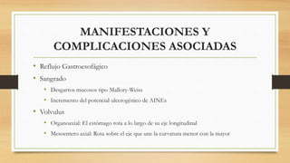 MANIFESTACIONES Y
COMPLICACIONES ASOCIADAS
• Reflujo Gastroesofágico
• Sangrado
• Desgarros mucosos tipo Mallory-Weiss
• Incremento del potencial ulcerogénico de AINEs
• Volvulus
• Organoaxial: El estómago rota a lo largo de su eje longitudinal
• Mesoentero axial: Rota sobre el eje que une la curvatura menor con la mayor
 