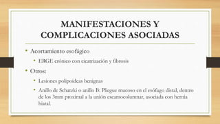 MANIFESTACIONES Y
COMPLICACIONES ASOCIADAS
• Acortamiento esofágico
• ERGE crónico con cicatrización y fibrosis
• Otros:
• Lesiones polipoideas benignas
• Anillo de Schatzki o anillo B: Pliegue mucoso en el esófago distal, dentro
de los 3mm proximal a la unión escamocolumnar, asociada con hernia
hiatal.
 