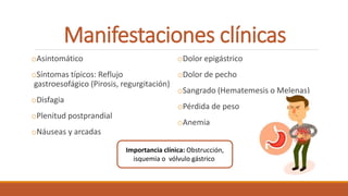 Manifestaciones clínicas
oAsintomático
oSíntomas típicos: Reflujo
gastroesofágico (Pirosis, regurgitación)
oDisfagia
oPlenitud postprandial
oNáuseas y arcadas
oDolor epigástrico
oDolor de pecho
oSangrado (Hematemesis o Melenas)
oPérdida de peso
oAnemia
Importancia clínica: Obstrucción,
isquemia o vólvulo gástrico
 