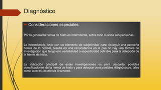 Diagnóstico
 Consideraciones especiales
Por lo general la hernia de hiato es intermitente, sobre todo cuando son pequeñas.
La intermitencia junto con un elemento de subjetividad para distinguir una pequeña
hernia de lo normal, resulta en una circunstancia en la que no hay una técnica de
investigación que tenga una sensibilidad o especificidad definible para la detección de
la hernia de hiato.
La indicación principal de estas investigaciones es para descartar posibles
complicaciones de la hernia de hiato y para detectar otros posibles diagnósticos, tales
como úlceras, estenosis o tumores.
 