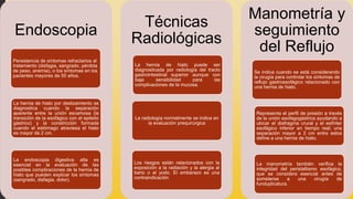 Endoscopia
Persistencia de síntomas refractarios al
tratamiento (disfagia, sangrado, pérdida
de peso, anemia), o los síntomas en los
pacientes mayores de 50 años.
La hernia de hiato por deslizamiento se
diagnostica cuando la separación
aparente entre la unión escamosa (la
transición de la esofágico con el epitelio
gástrico) y la constricción formada
cuando el estómago atraviesa el hiato
es mayor de 2 cm.
La endoscopia digestiva alta es
esencial en la evaluación de las
posibles complicaciones de la hernia de
hiato que pueden explicar los síntomas
(sangrado, disfagia, dolor).
Técnicas
Radiológicas
La hernia de hiato puede ser
diagnosticada por radiología del tracto
gastrointestinal superior aunque con
baja sensibilidad para las
complicaciones de la mucosa.
La radiología normalmente se indica en
la evaluación prequirúrgica
Los riesgos están relacionados con la
exposición a la radiación y la alergia al
bario o al yodo. El embarazo es una
contraindicación
Manometría y
seguimiento
del Reflujo
Se indica cuando se está considerando
la cirugía para controlar los síntomas de
reflujo gastroesofágico relacionado con
una hernia de hiato.
La manometría también verifica la
integridad del peristaltismo esofágico,
que se considera esencial antes de
someterse a una cirugía de
funduplicatura.
Representa el perfil de presión a través
de la unión esofagogástrica ayudando a
ubicar el diafragma crural y el esfínter
esofágico inferior en tiempo real; una
separación mayor a 2 cm entre estos
define a una hernia de hiato.
 