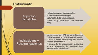 Tratamiento
• Indicaciones para la reparación.
• El procedimiento quirúrgico.
• La función de la fundoplicatura.
• Presencia y tratamiento de esófago
corto.
Aspectos
discutibles
• La presencia de HPE se considera una
indicación para la reparación quirúrgica.
• Complicaciones como sangrado, infarto
pueden presentarse.
• El retraso la de intervención quirúrgica
lleva a reparación de urgencia, que
presenta alta mortalidad.
Indicaciones y
Recomendaciones
 