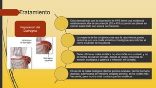 Tratamiento
Está demostrado que la reparación de HPE tiene una incidencia
relativamente alta de recurrencia (10 a 40%) cuando los pilares se
cierran sobre todo con sutura permanente.
La mayoría de los cirujanos cree que la recurrencia puede
reducirse con una malla sintética o biológica para reforzar el
cierre estándar de los pilares.
Debe utilizarse malla sintética no absorbible con cuidado y no
en forma de ojal en el hiato, debido al riesgo potencial de
erosión esofágica o gástrica e infección en la malla.
El uso de la malla biológica (dermis porcina acelular, dermis humana
acelular, submucosa de intestino delgado porcino) se ha vuelto más
frecuente, pero mucho más costosa que las sintéticas .
Reparación del
Diafragma
 