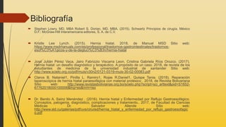 Bibliografía
 Stephen Lowry, MD, MBA Robert S. Dorian, MD, MBA. (2015). Schwartz Principios de cirugía. México
D.F.: McGraw-Hill Interamericana editores, S. A. de C.V.
 Kristle Lee Lynch. (2015). Hernia hiatal. 2018, de Manual MSD Sitio web:
https://www.msdmanuals.com/es/professional/trastornos-gastrointestinales/trastornos-
esof%C3%A1gicos-y-de-la-degluci%C3%B3n/hernia-hiatal
 José Julián Pérez Vaca, Jairo Fabrizzio Viscarra Leon, Cristina Gabriela Ríos Orozco. (2017).
Hernia hiatal: un desafío diagnóstico y terapéutico. A propósito de un caso. 2018, de revista de los
estudiantes de medicina de la universidad industrial de santander Sitio web:
http://www.scielo.org.co/pdf/muis/v30n2/0121-0319-muis-30-02-00083.pdf
 Claros B. Nataniel1, Pinilla L. Ramiro1, Rojas R.Daniel1, Quispe Tania. (2018). Reparación
laparoscópica de hernia hiatal paraesofágica con material protésico . 2018, de Revista Bolivariana
Sitio web: http://www.revistasbolivianas.org.bo/scielo.php?script=sci_arttext&pid=S1652-
67762018000100006&lng=es&nrm=iso
 Dr. Benito A. Saínz Menéndez . (2016). Hernia hiatal y Enfermedad por Reflujo Gastroesofágico.
Conceptos, patogenia, diagnóstico, complicaciones y tratamiento.. 2017, de Facultad de Ciencias
Médicas Dr. Salvador Allende Sitio web:
http://www.sld.cu/galerias/pdf/uvs/cirured/hernia_hiatal_y_enfermedad_por_reflujo_gastroesofagic
o.pdf
 