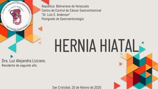 HERNIA HIATAL
República Bolivariana de Venezuela
Centro de Control de Cáncer Gastrointestinal
“Dr. Luis E. Anderson”
Postgrado de Gastroenterología
San Crístobal, 20 de febrero de 2020
Residente de segundo año.
Dra. Luz Alejandra Lizcano.
 