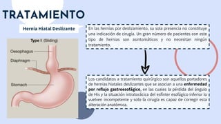 TRATAMIENTO
En las hernias por deslizamiento, su sola presencia no constituye
una indicación de cirugía. Un gran número de pacientes con este
tipo de hernias son asintomáticos y no necesitan ningún
tratamiento.
Hernia Hiatal Deslizante
Los candidatos a tratamiento quirúrgico son aquellos portadores
de hernias hiatales deslizantes que se asocian a una enfermedad
por reflujo gastroesofágico, en las cuales la pérdida del ángulo
de His y la situación intratorácica del esfínter esofágico inferior lo
vuelven incompetente y solo la cirugía es capaz de corregir esta
alteración anatómica.
 