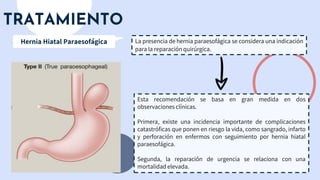 TRATAMIENTO
La presencia de hernia paraesofágica se considera una indicación
para la reparación quirúrgica.
Hernia Hiatal Paraesofágica
Esta recomendación se basa en gran medida en dos
observaciones clínicas.
Primera, existe una incidencia importante de complicaciones
catastróficas que ponen en riesgo la vida, como sangrado, infarto
y perforación en enfermos con seguimiento por hernia hiatal
paraesofágica.
Segunda, la reparación de urgencia se relaciona con una
mortalidad elevada.
 