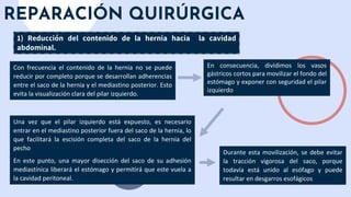 REPARACIÓN QUIRÚRGICA
1) Reducción del contenido de la hernia hacia la cavidad
abdominal.
Con frecuencia el contenido de la hernia no se puede
reducir por completo porque se desarrollan adherencias
entre el saco de la hernia y el mediastino posterior. Esto
evita la visualización clara del pilar izquierdo.
Durante esta movilización, se debe evitar
la tracción vigorosa del saco, porque
todavía está unido al esófago y puede
resultar en desgarros esofágicos
Una vez que el pilar izquierdo está expuesto, es necesario
entrar en el mediastino posterior fuera del saco de la hernia, lo
que facilitará la escisión completa del saco de la hernia del
pecho
En este punto, una mayor disección del saco de su adhesión
mediastínica liberará el estómago y permitirá que este vuela a
la cavidad peritoneal.
En consecuencia, dividimos los vasos
gástricos cortos para movilizar el fondo del
estómago y exponer con seguridad el pilar
izquierdo
 