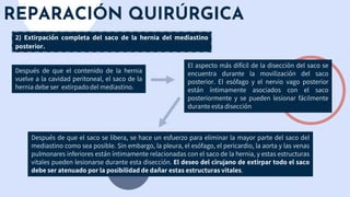 REPARACIÓN QUIRÚRGICA
Después de que el contenido de la hernia
vuelve a la cavidad peritoneal, el saco de la
hernia debe ser extirpado del mediastino.
2) Extirpación completa del saco de la hernia del mediastino
posterior.
El aspecto más difícil de la disección del saco se
encuentra durante la movilización del saco
posterior. El esófago y el nervio vago posterior
están íntimamente asociados con el saco
posteriormente y se pueden lesionar fácilmente
durante esta disección
Después de que el saco se libera, se hace un esfuerzo para eliminar la mayor parte del saco del
mediastino como sea posible. Sin embargo, la pleura, el esófago, el pericardio, la aorta y las venas
pulmonares inferiores están íntimamente relacionadas con el saco de la hernia, y estas estructuras
vitales pueden lesionarse durante esta disección. El deseo del cirujano de extirpar todo el saco
debe ser atenuado por la posibilidad de dañar estas estructuras vitales.
 