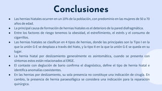 Conclusiones
● Las hernias hiatales ocurren en un 10% de la población, con predominio en las mujeres de 50 a 70
años de edad.
● La principal causa de formación de hernias hiatales es el deterioro de la pared diafragmática.
● Entre los factores de riesgo tenemos la obesidad, el estreñimiento, el estrés y el consumo de
cigarrillos.
● Las hernias hiatales se clasifican en 4 tipos de hernias, donde las principales son la Tipo I en la
que la unión G-E se desplaza a través del hiato, y la tipo II en la que la unión G-E se queda en su
lugar.
● La hernia hiatal por deslizamiento generalmente es asintomática, cuando se presenta con
síntomas estos están relacionados al ERGE.
● El contaste con deglución de bario confirma el diagnóstico, define el tipo de hernia hiatal e
identifica anomalías coexistentes.
● En las hernias por deslizamiento, su sola presencia no constituye una indicación de cirugía. En
cambio, la presencia de hernia paraesofágica se considera una indicación para la reparación
quirúrgica.
 