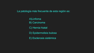 La patología más frecuente de esta región es:
A)Linfoma
B) Carcinoma
C) Hernia hiatal
D) Epidermolisis bulosa
E) Esclerosis sistémica
 