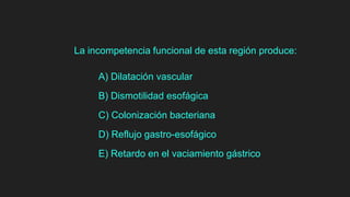 La incompetencia funcional de esta región produce:
A) Dilatación vascular
B) Dismotilidad esofágica
C) Colonización bacteriana
D) Reflujo gastro-esofágico
E) Retardo en el vaciamiento gástrico
 