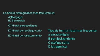 La hernia diafragmática más frecuente es:
A)Morgagni
B) Bochdalek
C) Hiatal paraesofágica
D) Hiatal por esófago corto
E) Hiatal por deslizamiento
Tipo de hernia hiatal mas frecuente:
a paraesofágica
B por deslizamiento
C esofago corto
D iatrogénicas
 