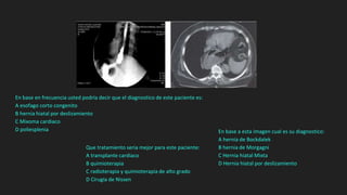 En base en frecuencia usted podría decir que el diagnostico de este paciente es:
A esofago corto congenito
B hernia hiatal por deslizamiento
C Mixoma cardiaco
D poliesplenia
Que tratamiento seria mejor para este paciente:
A transplante cardiaco
B quimioterapia
C radioterapia y quimioterapia de alto grado
D Cirugia de Nissen
En base a esta imagen cual es su diagnostico:
A hernia de Bockdalek
B hernia de Morgagni
C Hernia hiatal Mixta
D Hernia hiatal por deslizamiento
 