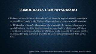 TOMOGRAFIA COMPUTARIZADO
• Se observa como un abultamiento circular retro cardíaca (protrusión del estómago a
través del hiato esofágico del diafragma) que puede o no presentar nivel hidroaéreo
• La TC visualiza el tamaño, el contenido y la orientación del estómago herniado a la
cavidad torácica, es útil en pacientes donde se sospecha la producción de vólvulos y
el estudio de la dimensión (volumen y ubicación) y a la extensión de tumores (locales
o diseminados) para evaluar la gravedad de cáncer como complicación de la hernia
hiatal
Rodriguez Temesio, Gustavo; Perna, Rodrigo. Hernias del Hiato Esogagico. Clin Quir Fac Med UdelaR. Uruguay.
2018
 