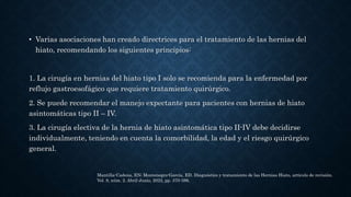 • Varias asociaciones han creado directrices para el tratamiento de las hernias del
hiato, recomendando los siguientes principios:
1. La cirugía en hernias del hiato tipo I solo se recomienda para la enfermedad por
reflujo gastroesofágico que requiere tratamiento quirúrgico.
2. Se puede recomendar el manejo expectante para pacientes con hernias de hiato
asintomáticas tipo II – IV.
3. La cirugía electiva de la hernia de hiato asintomática tipo II-IV debe decidirse
individualmente, teniendo en cuenta la comorbilidad, la edad y el riesgo quirúrgico
general.
Mantilla-Cadena, EN; Montenegro-García, ED. Diagnóstico y tratamiento de las Hernias Hiato, artículo de revisión.
Vol. 8, núm. 2. Abril-Junio, 2022, pp. 370-386.
 