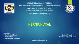 HERNIA HIATAL
REPÚBLICA BOLIVARIANA DE VENEZUELA
MINISTERIO DEL PODER POPULAR PARA LA EDUCACIÓN SUPERIOR
UNIVERSIDAD DE CIENCIAS DE LA SALUD
HOSPITAL LICENCIADO JOSÉ MARÍA BENÍTEZ
POSTGRADO DE CIRUGÍA GENERAL
Dr. Axel Alvarado
Residente de segundo nivel
Monitores:
• Dr. Giovanni Salazar
• Dr. Luis Lara
• Dr. Ahssen Al Jarmakani
La Victoria, Febrero 2024
 
