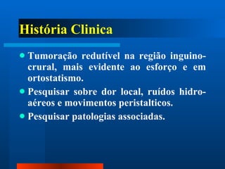 História Clinica Tumoração redutível na região inguino-crural, mais evidente ao esforço e em ortostatismo. Pesquisar sobre dor local, ruídos hidro-aéreos e movimentos peristalticos. Pesquisar patologias associadas. 