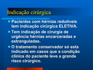 Indicação cirúrgica Pacientes com hérnias redutíveis tem indicação cirúrgica ELETIVA. Tem indicação de cirurgia de urgência hérnias encarceradas e estranguladas. O tratamento conservador só esta indicado em casos que a condição clínica do paciente leve a grande risco cirúrgico.  