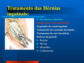 Tratamento das Hérnias inguinais: Via aberta ( clássica) Incisão pele e tela subcutânea Exposição do canal inguinal Tratamento do conteúdo herniário Tratamento do saco herniário Reforço da parede Bassini McVay Shouldice Lichtenstein 