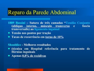 Reparo da Parede Abdominal 1889 Bassini  – Sutura de três camadas “ Tendão Conjunto  ( oblíquo interno, músculo transverso  e  fascia transversalis) ao  ligamento inguinal Tensão nos pontos por tração Taxas de recorrência em  torno de 10% Shouldice  - Melhores resultados (técnica em Hospital referência para tratamento de Hérnias inguinais  Apenas  0,8% de recidivas 