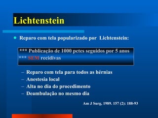 Lichtenstein Reparo com tela popularizado por  Lichtenstein: ***  Publicação de 1000 pctes seguidos por 5 anos  ***  SEM  recidivas Reparo com tela para todos as hérnias  Anestesia local Alta no dia do procedimento Deambulação no mesmo dia Am J Surg, 1989. 157 (2): 188-93 