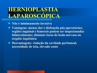 HERNIOPLASTIA LAPAROSCÓPICA Não é minimamente invasiva Vantagens: menos dor e disfunção pós-operatórias; regiões inguinal e femorais podem ser inspecionadas bilateralmente; diminui riscos de lesão nervosa ou orquite isquêmica Desvantagens: violação da cavidade peritoneal, necessidade de tela, elevado custo 