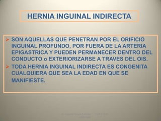 HERNIA INGUINAL INDIRECTA


 SON AQUELLAS QUE PENETRAN POR EL ORIFICIO
  INGUINAL PROFUNDO, POR FUERA DE LA ARTERIA
  EPIGASTRICA Y PUEDEN PERMANECER DENTRO DEL
  CONDUCTO o EXTERIORIZARSE A TRAVES DEL OIS.
 TODA HERNIA INGUINAL INDIRECTA ES CONGENITA
  CUALQUIERA QUE SEA LA EDAD EN QUE SE
  MANIFIESTE.




                 Dr. Eugenio Vargas Carbajal   CMP 11161
                                 - RNE 4368
 