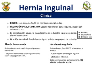 Hernia Inguinal
Clínica
o DOLOR es un síntoma RARO en hernias no complicadas.
o PROTUSIÓN O ABULTAMIENTO: Local o regional en zona inguinal, puede ser
doloroso o no.
o En complicación aguda, la masa local no es reductible y presenta dolor como
síntoma constante.
o Oclusión Intestinal: Puede haber signos y síntomas propios de oclusión.
Hernia Incarcerada
Bulto doloroso en la región inguinal y cuadro
obstructivo.
- Se puede intentar reducción bajo sedación
suave (Diazepam IM o IV).
Bulto doloroso, CALIENTE, eritematoso o
azulado.
- Puede crepitar en la región inguinal
- Obstrucción intestinal.
Debe ser intervenida quirúrgicamente, NO
intentar reducción previa.
Hernia estrangulada
 FIEBRE
 Leucocitosis
 Datos de seps
 