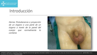 Introducción
Hernia: Protuberancia o proyección
de un órgano o una parte de un
órgano a través de la pared del
cuerpo que normalmente lo
contiene.
UPTODATE. Clasificación, características clínicas y diagnóstico de las hernias inguinales y femorales en adultos David C. Brooks, MD, Dra. Mary Haw. Revisión de la literatura actual hasta: abril de 2022. Última
actualización de este tema: 07 de abril de 2022.
 