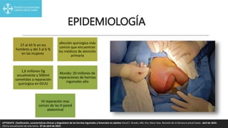 EPIDEMIOLOGÍA
27 al 43 % en los
hombres y del 3 al 6 %
en las mujeres
afección quirúrgica más
común que encuentran
los médicos de atención
primaria
1,6 millones Dg
anualmente y 500mil
sometidas a reparación
quirúrgica en EEUU
Mundo: 20 millones de
reparaciones de hernias
inguinales año
HI reparación mas
común de las H pared
abdominal
UPTODATE. Clasificación, características clínicas y diagnóstico de las hernias inguinales y femorales en adultos David C. Brooks, MD, Dra. Mary Haw. Revisión de la literatura actual hasta: abril de 2022.
Última actualización de este tema: 07 de abril de 2022.
 