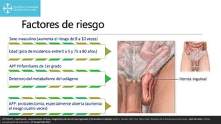 Factores de riesgo
Sexo masculino (aumenta el riesgo de 8 a 10 veces)
Edad (pico de incidencia entre 0 a 5 y 75 a 80 años)
APF HI familiares de 1er grado
Deterioro del metabolismo del colágeno
APP: prostatectomía, especialmente abierta (aumenta
el riesgo cuatro veces)
UPTODATE. Clasificación, características clínicas y diagnóstico de las hernias inguinales y femorales en adultos David C. Brooks, MD, Dra. Mary Haw. Revisión de la literatura actual hasta: abril de 2022. Última
actualización de este tema: 07 de abril de 2022.
 