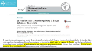 El tratamiento preferido para el cáncer de próstata es la cirugía radical. Durante el procedimiento quirúrgico de los abordajes
más populares (retropúbico abierto, laparoscópico o robótico) se desvirtuará el espacio de Retzius (cavidad virtual situada
entre el peritoneo parietal), la fascia posterior del transverso y rectos anteriores. Esto sin duda modifica y debilita la cara
posterior de la pared abdominal y concretamente el orificio inguinal interno.
 