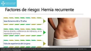 Factores de riesgo: Hernia recurrente
Sexo femenino 60 a 79 años
Hernia directa, a diferencia de indirecta, en la
reparación primaria
Falta de experiencia del cirujano
UPTODATE. Clasificación, características clínicas y diagnóstico de las hernias inguinales y femorales en adultos David C. Brooks, MD, Dra. Mary Haw. Revisión de la literatura actual hasta: abril de 2022. Última
actualización de este tema: 07 de abril de 2022.
 