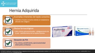 Hernia Adquirida
Anomalías inherentes del tejido conectivo
• Debilitan el tejido conectivo debido al metabolismo
alterado del colágeno
Efectos farmacológicos
• Adm crónica: glucocorticoides - adelgazamiento de
la piel - debilitamiento de los tejidos blandos
Elevación de PIA
• Tos crónica, estreñimiento, ejercicio/actividad
extenuante y embarazo
UPTODATE. Clasificación, características clínicas y diagnóstico de las hernias inguinales y femorales en adultos David C. Brooks, MD, Dra. Mary Haw. Revisión de la literatura actual hasta: abril de 2022. Última
actualización de este tema: 07 de abril de 2022.
 