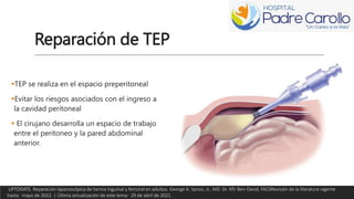 Reparación de TEP
TEP se realiza en el espacio preperitoneal
Evitar los riesgos asociados con el ingreso a
la cavidad peritoneal
 El cirujano desarrolla un espacio de trabajo
entre el peritoneo y la pared abdominal
anterior.
UPTODATE. Reparación laparoscópica de hernia inguinal y femoral en adultos. George A. Sarosi, Jr., MD. Dr. Kfir Ben-David, FACSRevisión de la literatura vigente
hasta: mayo de 2022. | Última actualización de este tema: 29 de abril de 2021.
 