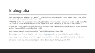 Bibliografía
PRINCIPIOS DE CIRUGIA SCHWARTZ 10.ª Edición. F. Charles Brunicardi, Dana K. Andersen, Timothy R. Billiar, David L. Dunn, John G.
Hunter, Jeffrey B. Matthews, Raphael E. Pollock. 2015
 UPTODATE. Clasificación, características clínicas y diagnóstico de las hernias inguinales y femorales en adultos David C. Brooks, MD,
Dra. Mary Haw. Revisión de la literatura actual hasta: abril de 2022. Última actualización de este tema: 07 de abril de 2022
 Furtado et al. (2019). Systemization of Laparoscopic Inguinal Hernia Repair (TAPP) Based on A New Anatomical Concept: Inverted Y
and Five Triangles. ABCD Arq Bras Cir Dig, 32(1): e1426.
Keith L. Moore. Anatomía con orientación clínica. 8° edición. Editorial Wolters Kluwe, 2019.
Cordon espermatico. Autor: Santiago Nova MD • Revisor: Marcell Laguna Última revisión: 09 de Marzo de 2022 KENHUB
 Ecografía a pie de cama. Fundamentos de la ecografía clínica. Soni, Nilam J., MD, MS Segunda Edición. ELSEVIER ESPAÑA.2020
Ultrasonido musculo esquelético práctico. Segunda edición . Elsevier España. McNally, Eugene G. 2014
 