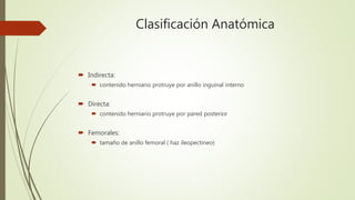 Clasificación Anatómica
 Indirecta:
 contenido herniario protruye por anillo inguinal interno
 Directa:
 contenido herniario protruye por pared posterior
 Femorales:
 tamaño de anillo femoral ( haz ileopectineo)
 