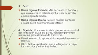 3. Sexo:
 Hernia Inguinal Indirecta: Más frecuente en hombres
que en mujeres en relación de 9 a 1 por desarrollo
embriológico testicular.
 Hernia Inguinal Directa: Rara en mujeres por tener
éstas la pared posterior más resistente.
4. Obesidad: Por aumento de la presión intrabdominal
por infiltración grasa a la pared, epiplón y peritoneo,
Infiltración grasa del músculo transverso,
 Deterioro musculo aponeurótico especialmente en las
directas,
 Otros factores posturales que a la larga van a relajar
los músculos y anillos inguinales.
 