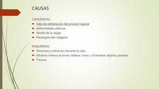 CAUSAS
CONGÉNITAS:
 Falta de obliteración del proceso vaginal
 deformidades pélvicas
 Atrofia de la vejiga
 Patologías del colágeno
ADQUIRIDAS:
 Tensiones y esfuerzos durante la vida:
 Esfuerzo intenso al orinar, defecar, toser, y el levantar objetos pesados.
 Trauma.
 