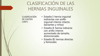 CLASIFICACIÓN DE LAS
HERNIAS INGUINALES
• Estadio I: hernia inguinal
indirectas con anillo
inguinal interno intacto.
(lactantes y niños)
• Estadio II: hernia indirecta
con anillo interno
aumentado de tamaño,
distorsionado.
• Estadio III: hernias directas
y femorales
CLASIFICACIÓN
DE CASTEN
(1967)
 