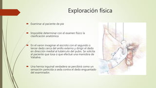 Exploración física
 Examinar al paciente de pie
 Imposible determinar con el examen físico la
clasificación anatómica
 En el varon invaginar el escroto con el segundo o
tercer dedo cerca del anillo externo y dirigir el dedo
en dirección medial al tubérculo del pubis. Se solicita
al paciente que tosa o que efectué una maniobra de
Valsalva.
 Una hernia inguinal verdadera se percibirá como un
sensación parecida a seda contra el dedo enguantado
del examinador.
 
