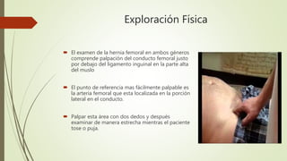 Exploración Física
 El examen de la hernia femoral en ambos géneros
comprende palpación del conducto femoral justo
por debajo del ligamento inguinal en la parte alta
del muslo
 El punto de referencia mas fácilmente palpable es
la arteria femoral que esta localizada en la porción
lateral en el conducto.
 Palpar esta área con dos dedos y después
examinar de manera estrecha mientras el paciente
tose o puja.
 